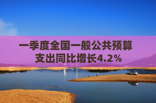 一季度全国一般公共预算  支出同比增长4.2% 第1张