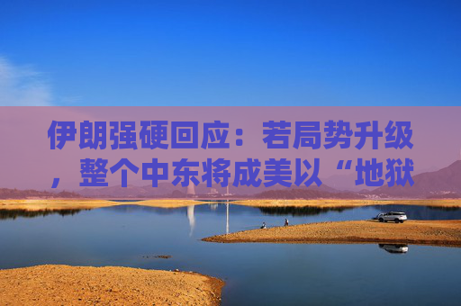 伊朗强硬回应：若局势升级，整个中东将成美以“地狱”