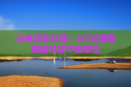 马来西亚总理：6月或面临燃油供应不确定性