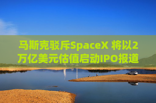 马斯克驳斥SpaceX 将以2万亿美元估值启动IPO报道