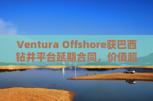 Ventura Offshore获巴西钻井平台延期合同，价值超6亿美元