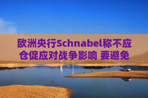 欧洲央行Schnabel称不应仓促应对战争影响 要避免反应过度