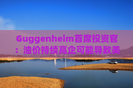 Guggenheim首席投资官：油价持续高企可能导致美国股市下跌10%