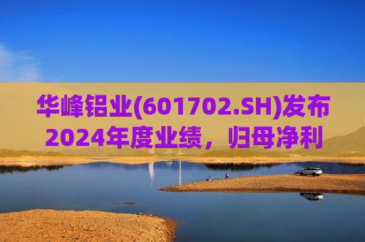 华峰铝业(601702.SH)发布2024年度业绩，归母净利润12.18亿元，同比增长35.44%