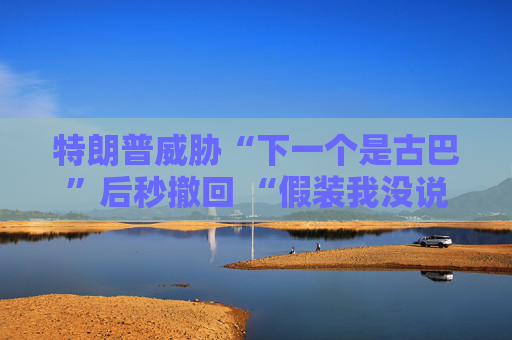 特朗普威胁“下一个是古巴”后秒撤回 “假装我没说过这句话”