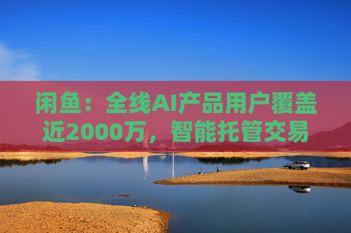 闲鱼：全线AI产品用户覆盖近2000万，智能托管交易额破4亿
