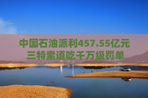 中国石油派利457.55亿元 三特索道吃千万级罚单