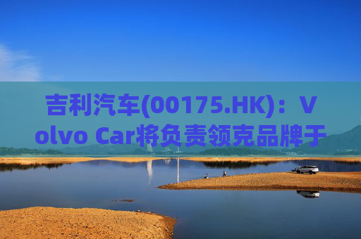 吉利汽车(00175.HK)：Volvo Car将负责领克品牌于欧洲地区区域营运事宜
