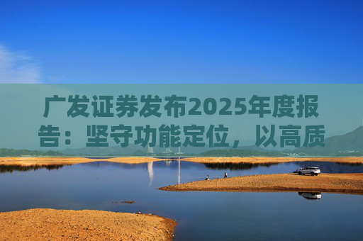 广发证券发布2025年度报告：坚守功能定位，以高质量发展服务国家战略