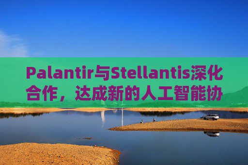 Palantir与Stellantis深化合作，达成新的人工智能协议