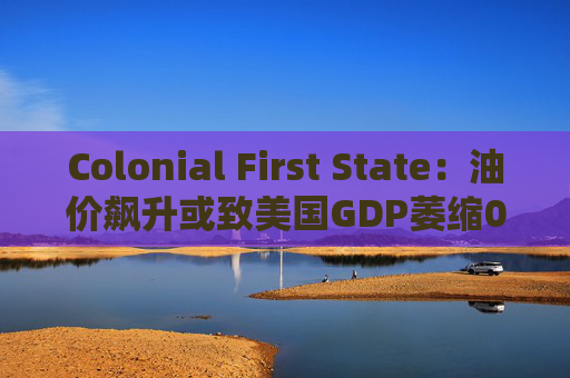 Colonial First State：油价飙升或致美国GDP萎缩0.5%  第1张