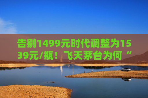 告别1499元时代调整为1539元/瓶！飞天茅台为何“逆市”涨价？