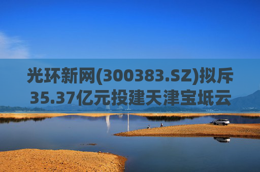 光环新网(300383.SZ)拟斥35.37亿元投建天津宝坻云计算基地三期项目