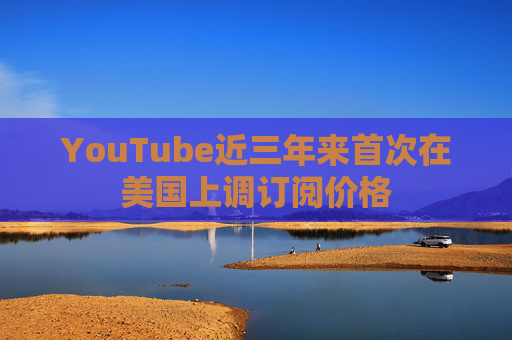 YouTube近三年来首次在美国上调订阅价格