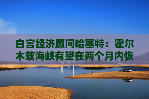 白宫经济顾问哈塞特：霍尔木兹海峡有望在两个月内恢复通航  第1张