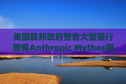 美国联邦政府警告大型银行警惕Anthropic Mythos网络威胁