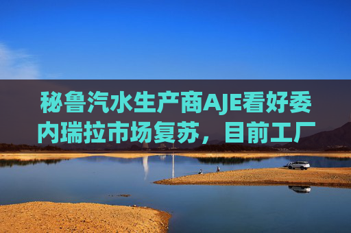 秘鲁汽水生产商AJE看好委内瑞拉市场复苏，目前工厂产能利用率仅为5%-10%