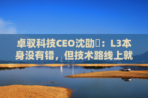 卓驭科技CEO沈劭劼：L3本身没有错，但技术路线上就是要从L2直接跨越到L4