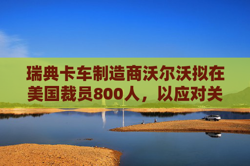 瑞典卡车制造商沃尔沃拟在美国裁员800人，以应对关税影响  第1张