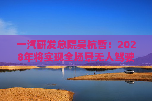 一汽研发总院吴杭哲：2028年将实现全场景无人驾驶