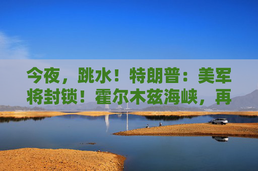 今夜，跳水！特朗普：美军将封锁！霍尔木兹海峡，再生变数！两艘油轮紧急掉头