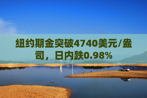 纽约期金突破4740美元/盎司，日内跌0.98%