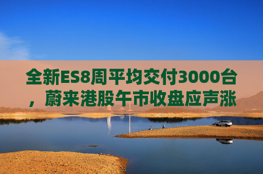 全新ES8周平均交付3000台，蔚来港股午市收盘应声涨近7%