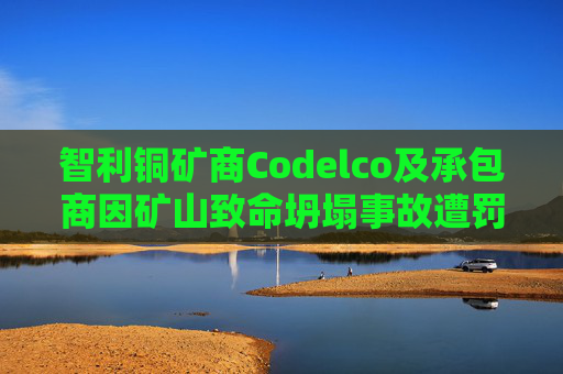 智利铜矿商Codelco及承包商因矿山致命坍塌事故遭罚款