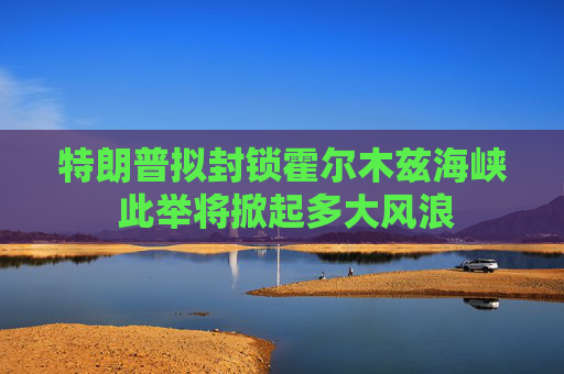 特朗普拟封锁霍尔木兹海峡 此举将掀起多大风浪
