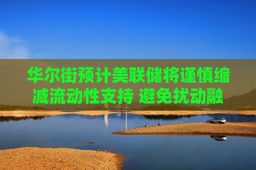 华尔街预计美联储将谨慎缩减流动性支持 避免扰动融资市场