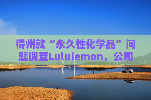 得州就“永久性化学品”问题调查Lululemon，公司称已停止使用