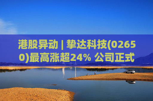 港股异动 | 挚达科技(02650)最高涨超24% 公司正式入通有望带来估值流通性双提升