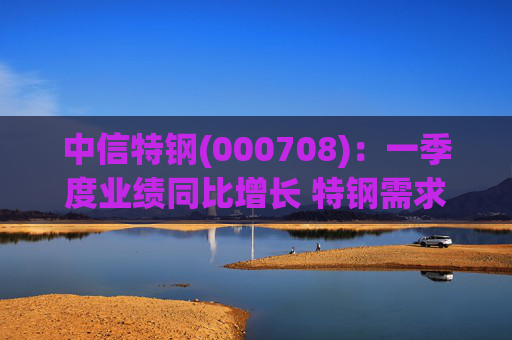 中信特钢(000708)：一季度业绩同比增长 特钢需求前景向好  第1张