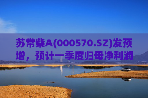 苏常柴A(000570.SZ)发预增，预计一季度归母净利润7000万元至8000万元，同比增长60.11%至82.98%
