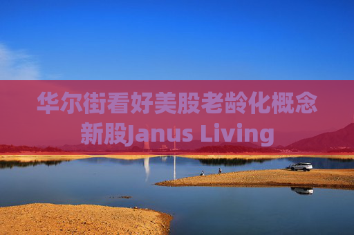 华尔街看好美股老龄化概念新股Janus Living