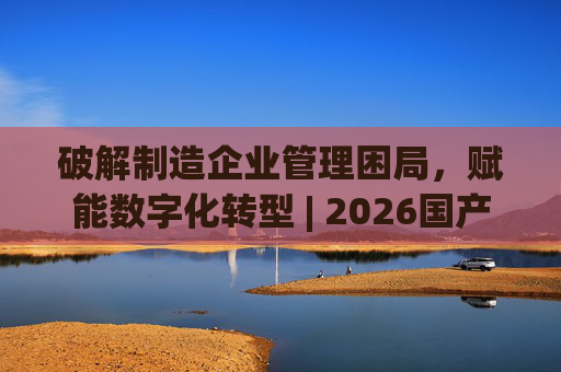 破解制造企业管理困局，赋能数字化转型 | 2026国产生产管理型ERP软件综合排名