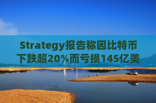 Strategy报告称因比特币下跌超20%而亏损145亿美元 将继续增持并调整融资方式