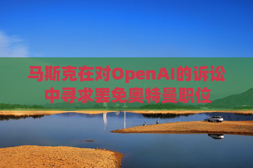 马斯克在对OpenAI的诉讼中寻求罢免奥特曼职位