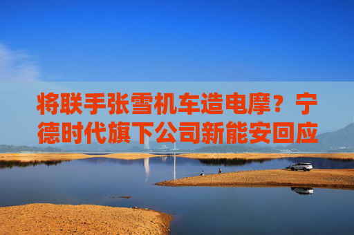 将联手张雪机车造电摩？宁德时代旗下公司新能安回应：合作初步接洽中