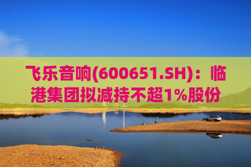 飞乐音响(600651.SH)：临港集团拟减持不超1%股份