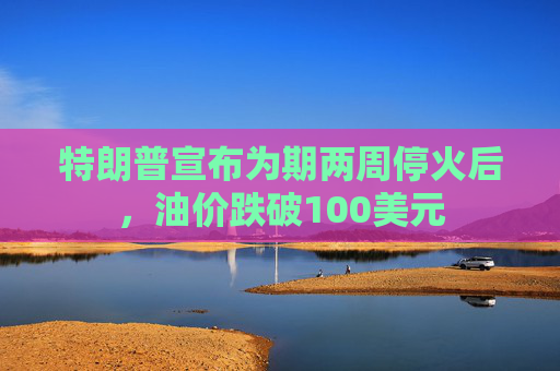 特朗普宣布为期两周停火后，油价跌破100美元