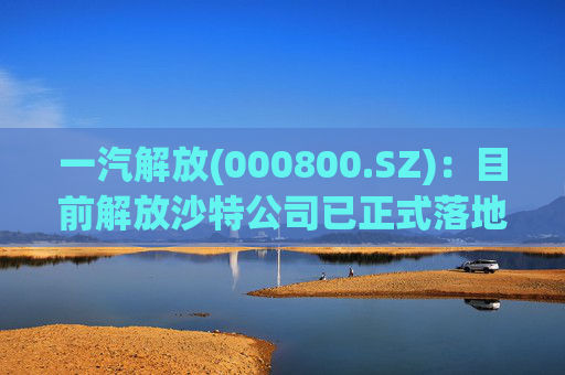 一汽解放(000800.SZ)：目前解放沙特公司已正式落地