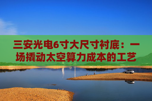 三安光电6寸大尺寸衬底：一场撬动太空算力成本的工艺革命