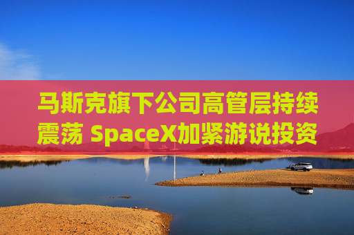 马斯克旗下公司高管层持续震荡 SpaceX加紧游说投资者