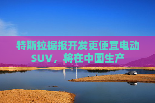 特斯拉据报开发更便宜电动SUV，将在中国生产