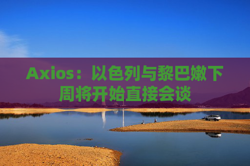 Axios：以色列与黎巴嫩下周将开始直接会谈