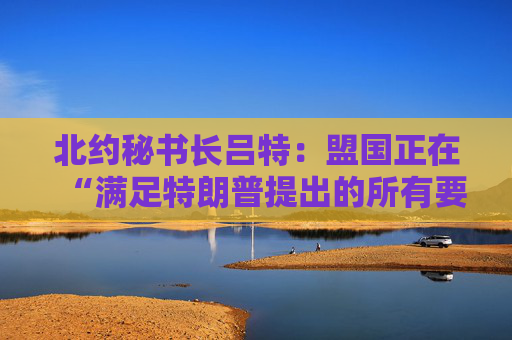 北约秘书长吕特：盟国正在“满足特朗普提出的所有要求”