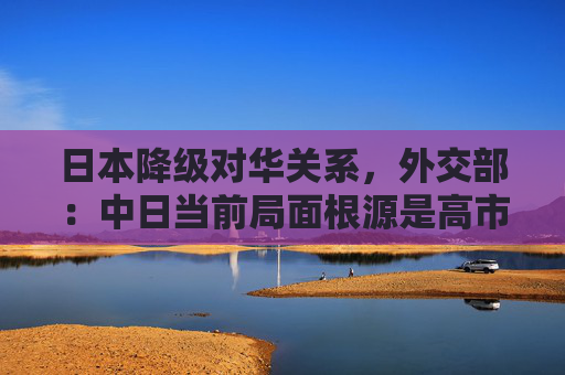 日本降级对华关系，外交部：中日当前局面根源是高市早苗涉台谬论