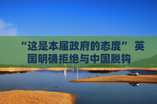 “这是本届政府的态度” 英国明确拒绝与中国脱钩
