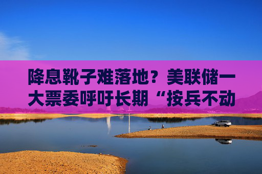 降息靴子难落地？美联储一大票委呼吁长期“按兵不动”